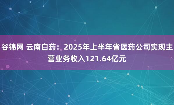 谷锦网 云南白药：2025年上半年省医药公司实现主营业务收入121.64亿元