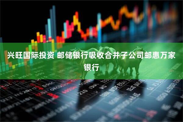 兴旺国际投资 邮储银行吸收合并子公司邮惠万家银行
