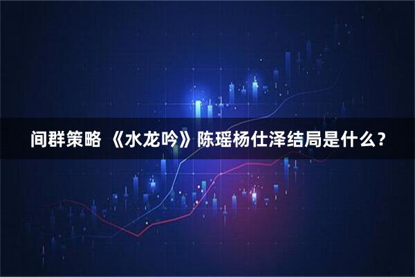 间群策略 《水龙吟》陈瑶杨仕泽结局是什么？