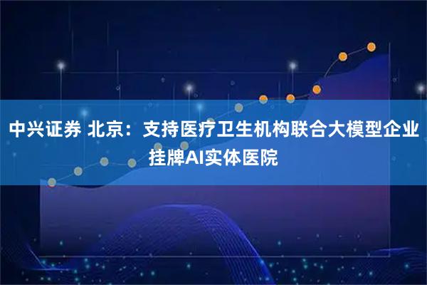 中兴证券 北京：支持医疗卫生机构联合大模型企业挂牌AI实体医院