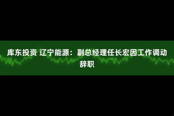 库东投资 辽宁能源：副总经理任长宏因工作调动辞职