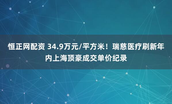 恒正网配资 34.9万元/平方米！瑞慈医疗刷新年内上海顶豪成交单价纪录