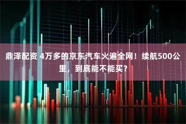 鼎泽配资 4万多的京东汽车火遍全网！续航500公里，到底能不能买？
