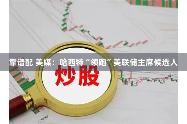 靠谱配 美媒：哈西特“领跑”美联储主席候选人