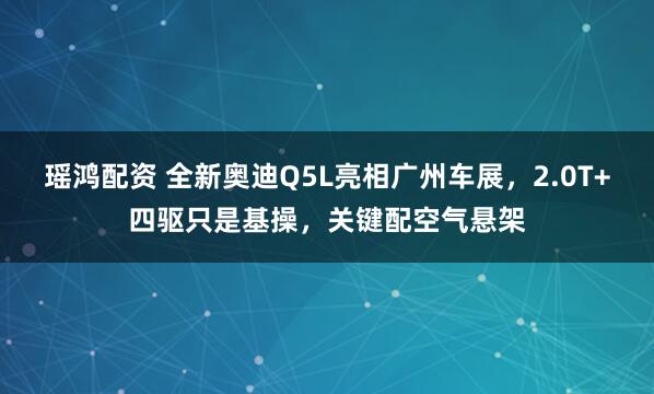 瑶鸿配资 全新奥迪Q5L亮相广州车展，2.0T+四驱只是基操，关键配空气悬架