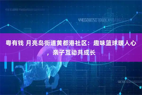 粤有钱 月亮岛街道黄都港社区：趣味篮球暖人心，亲子互动共成长