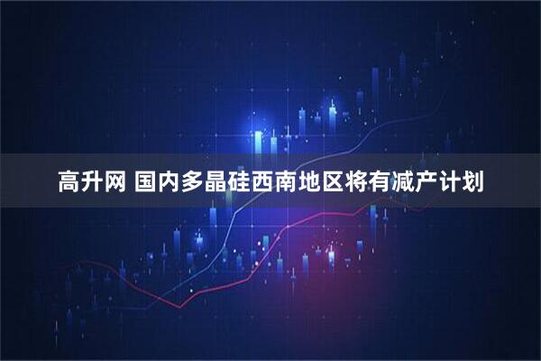 高升网 国内多晶硅西南地区将有减产计划
