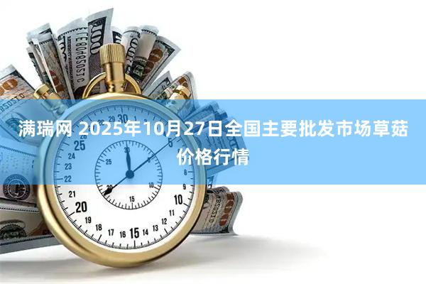 满瑞网 2025年10月27日全国主要批发市场草菇价格行情