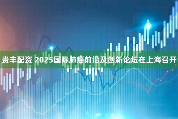 贵丰配资 2025国际肺癌前沿及创新论坛在上海召开