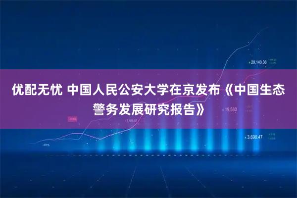优配无忧 中国人民公安大学在京发布《中国生态警务发展研究报告》