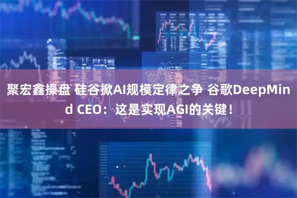 聚宏鑫操盘 硅谷掀AI规模定律之争 谷歌DeepMind CEO：这是实现AGI的关键！