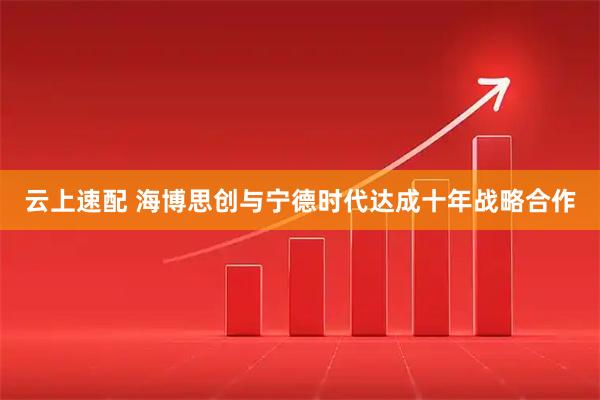 云上速配 海博思创与宁德时代达成十年战略合作