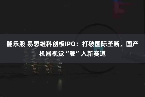 翻乐股 易思维科创板IPO：打破国际垄断，国产机器视觉“驶”入新赛道