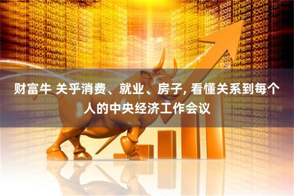 财富牛 关乎消费、就业、房子, 看懂关系到每个人的中央经济工作会议