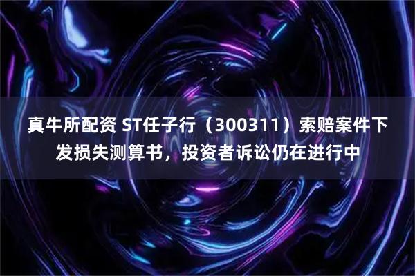 真牛所配资 ST任子行（300311）索赔案件下发损失测算书，投资者诉讼仍在进行中