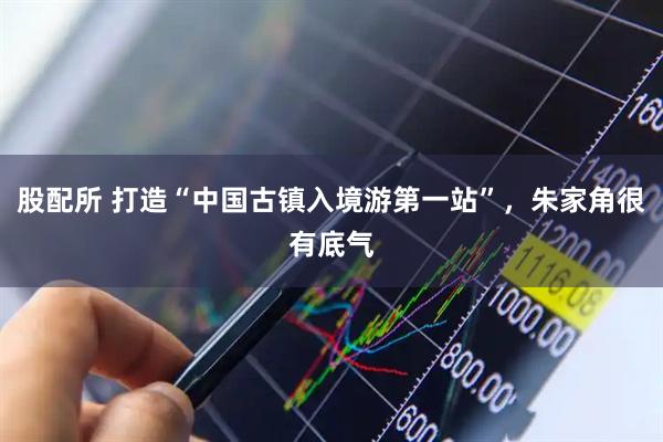 股配所 打造“中国古镇入境游第一站”，朱家角很有底气