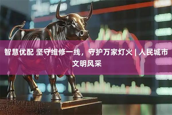 智慧优配 坚守维修一线，守护万家灯火 | 人民城市 文明风采
