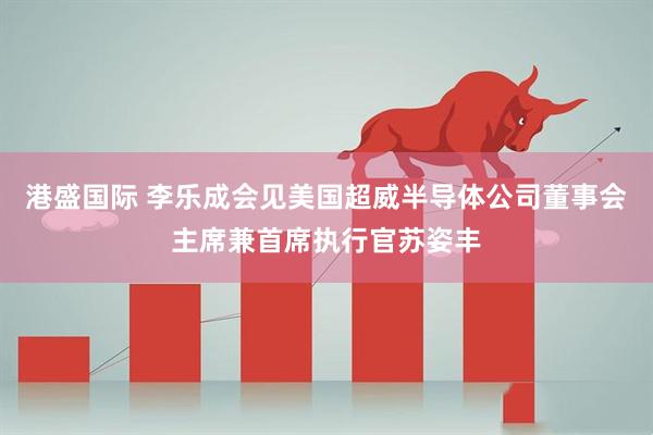 港盛国际 李乐成会见美国超威半导体公司董事会主席兼首席执行官苏姿丰