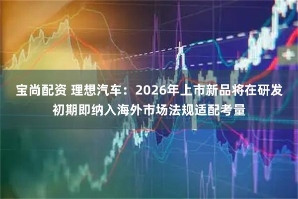 宝尚配资 理想汽车：2026年上市新品将在研发初期即纳入海外市场法规适配考量