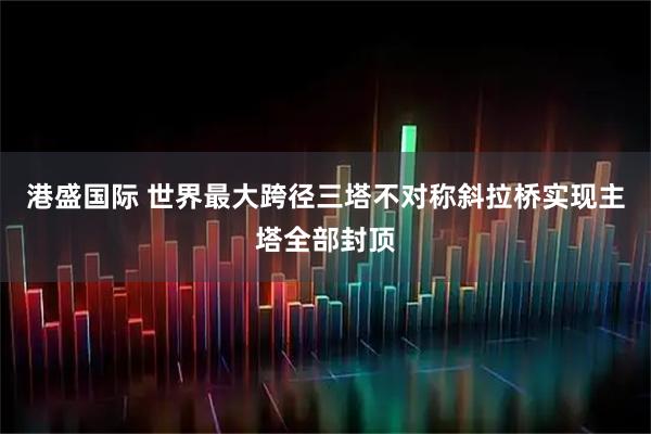港盛国际 世界最大跨径三塔不对称斜拉桥实现主塔全部封顶